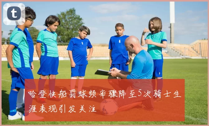 哈登快船罚球频率骤降至5次骑士生涯表现引发关注