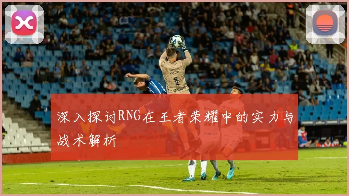 深入探讨RNG在王者荣耀中的实力与战术解析