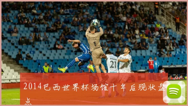 2014巴西世界杯场馆十年后现状盘点