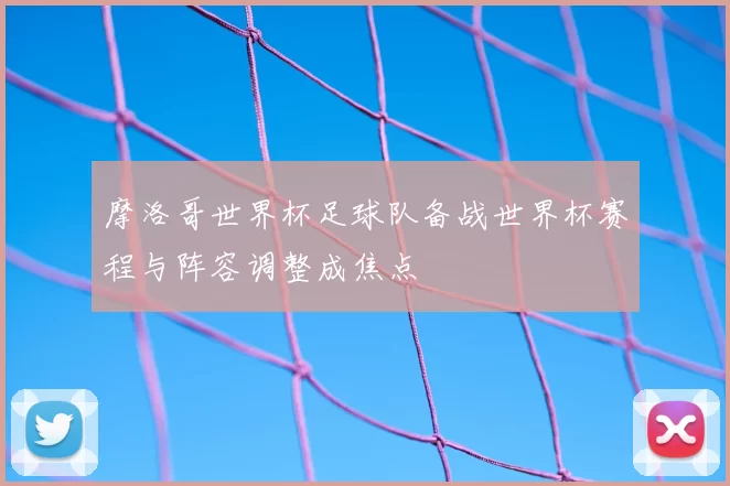 摩洛哥世界杯足球队备战世界杯赛程与阵容调整成焦点