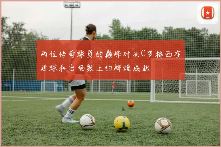 两位传奇球员的巅峰对决C罗梅西在进球和出场数上的辉煌成就