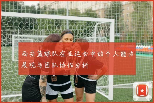 西安篮球队在亚运会中的个人能力展现与团队协作分析