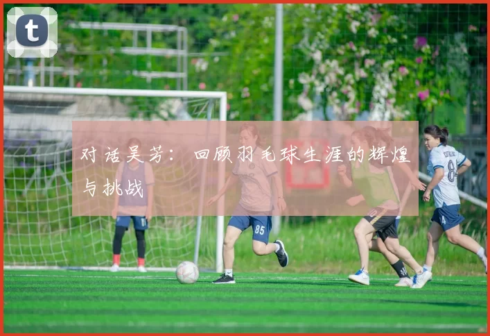 对话吴芳：回顾羽毛球生涯的辉煌与挑战
