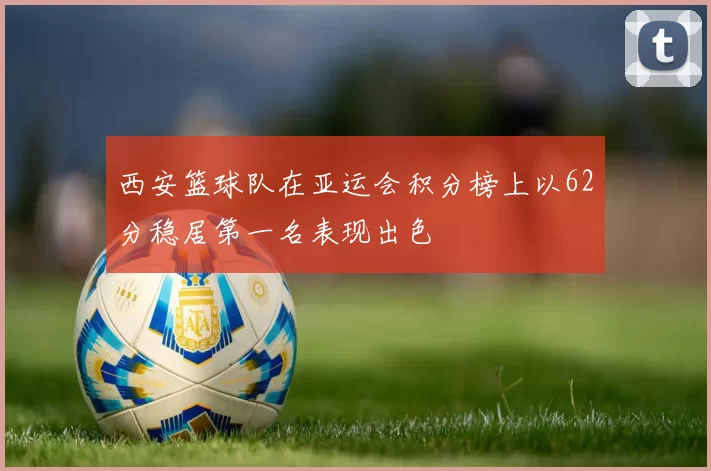 西安篮球队在亚运会积分榜上以62分稳居第一名表现出色