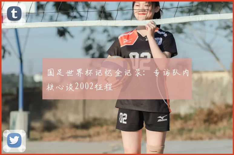 国足世界杯记忆全记录:专访队内核心谈2002征程