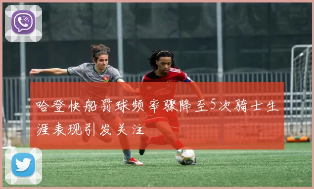 哈登快船罚球频率骤降至5次骑士生涯表现引发关注