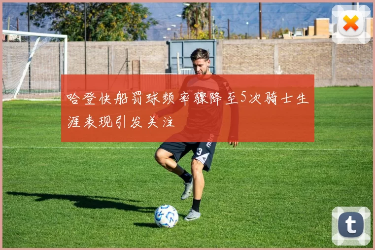 哈登快船罚球频率骤降至5次骑士生涯表现引发关注