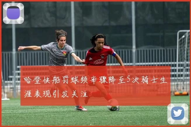 哈登快船罚球频率骤降至5次骑士生涯表现引发关注