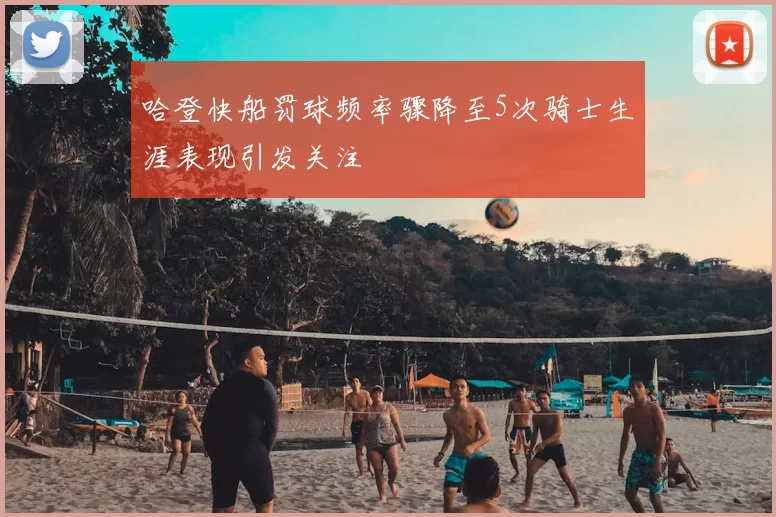 哈登快船罚球频率骤降至5次骑士生涯表现引发关注