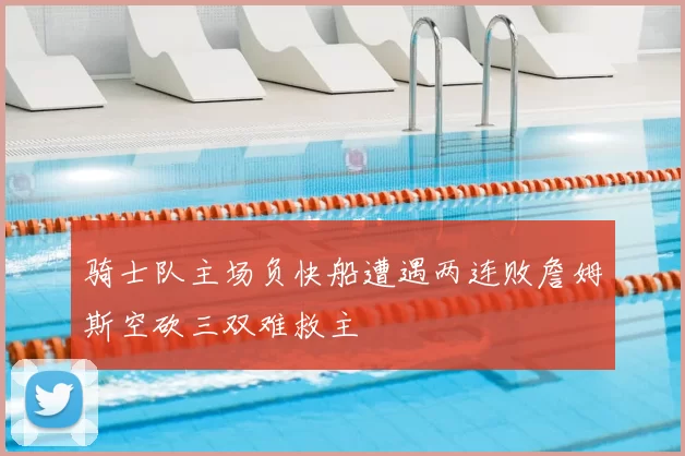 骑士队主场负快船遭遇两连败詹姆斯空砍三双难救主