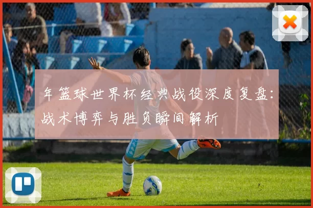 年篮球世界杯经典战役深度复盘：战术博弈与胜负瞬间解析