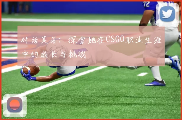 对话吴芳：探索她在CSGO职业生涯中的成长与挑战