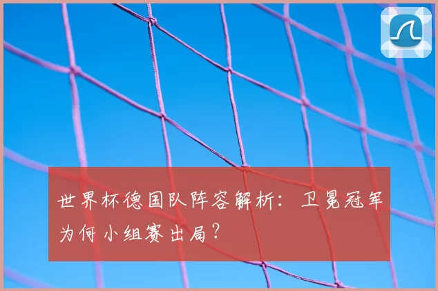 世界杯德国队阵容解析:卫冕冠军为何小组赛出局?