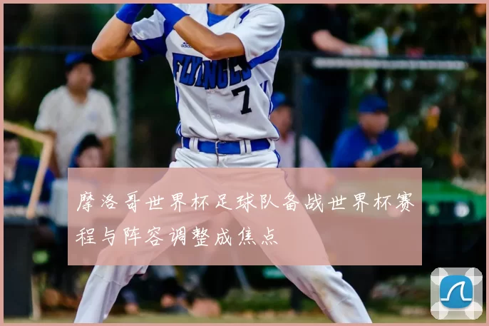 摩洛哥世界杯足球队备战世界杯赛程与阵容调整成焦点