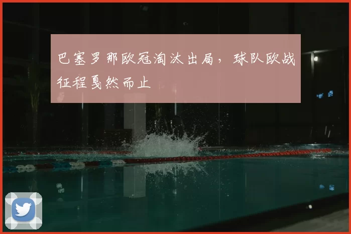 巴塞罗那欧冠淘汰出局,球队欧战征程戛然而止