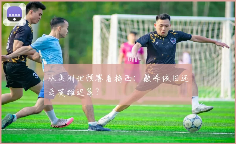 从美洲世预赛看梅西：巅峰依旧还是英雄迟暮？