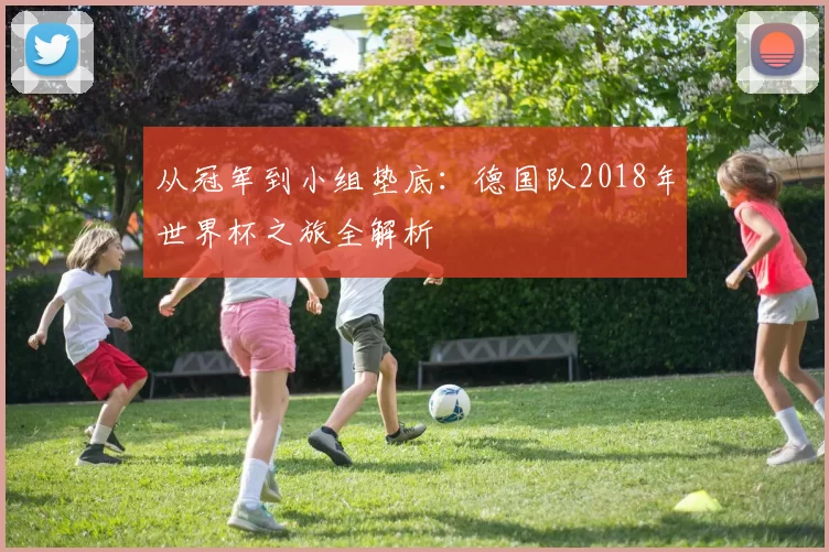 从冠军到小组垫底：德国队2018年世界杯之旅全解析