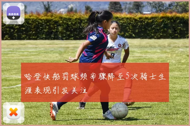 哈登快船罚球频率骤降至5次骑士生涯表现引发关注