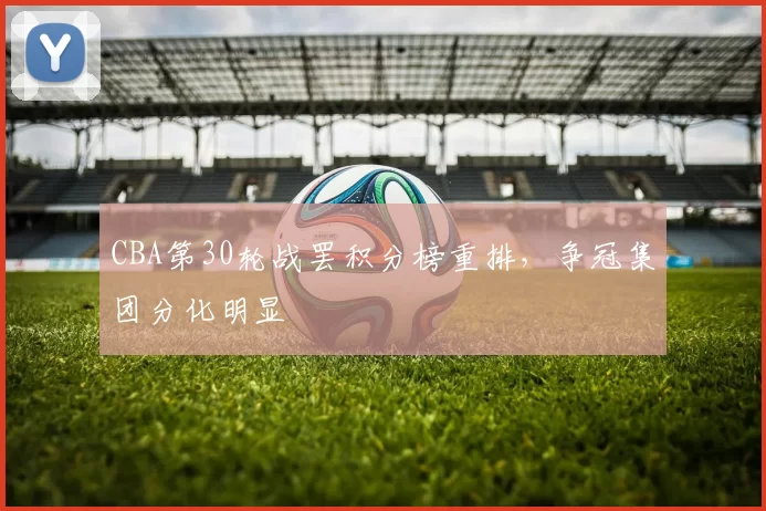 CBA第30轮战罢积分榜重排，争冠集团分化明显