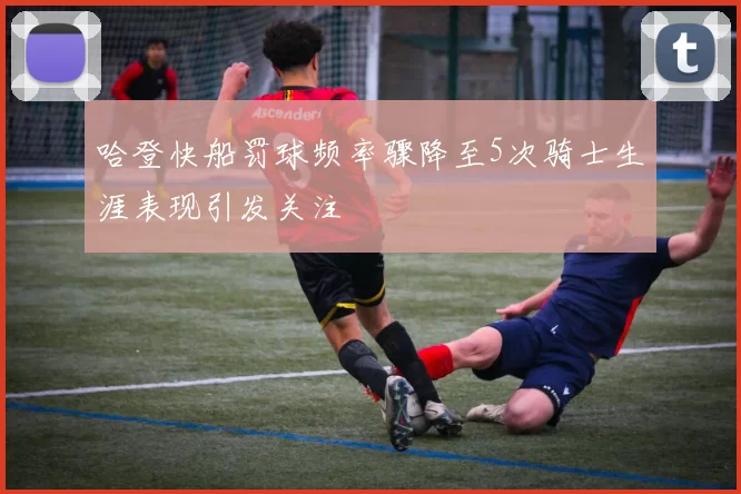 哈登快船罚球频率骤降至5次骑士生涯表现引发关注