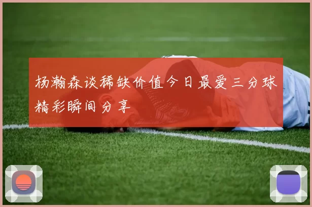 杨瀚森谈稀缺价值今日最爱三分球精彩瞬间分享