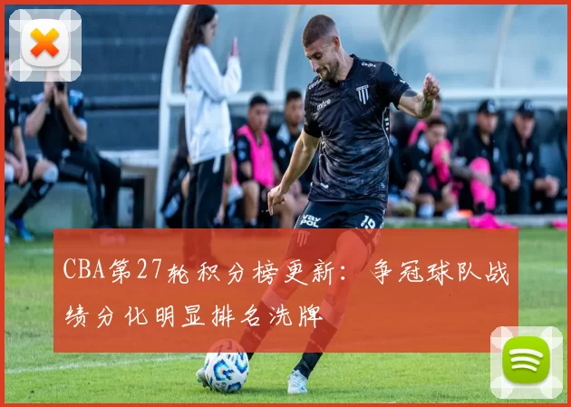 CBA第27轮积分榜更新:争冠球队战绩分化明显排名洗牌