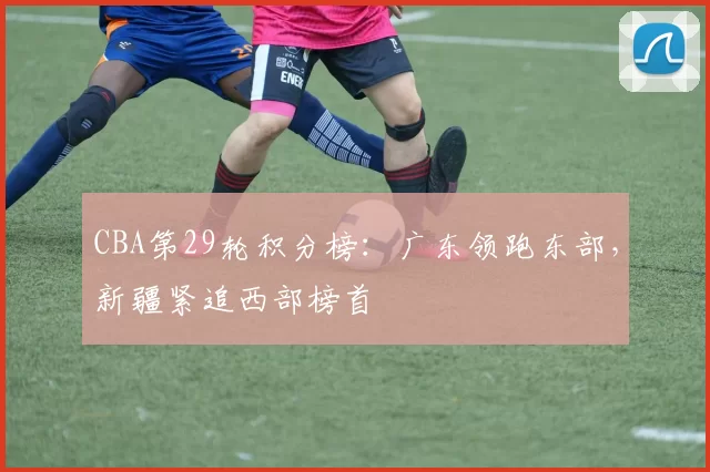 CBA第29轮积分榜:广东领跑东部,新疆紧追西部榜首