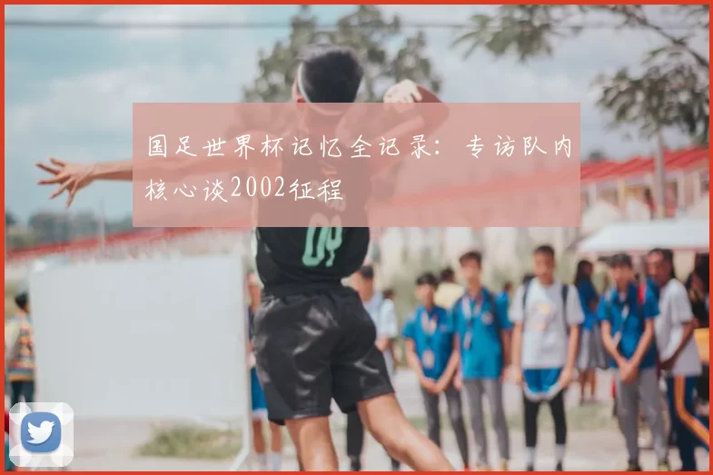 国足世界杯记忆全记录：专访队内核心谈2002征程