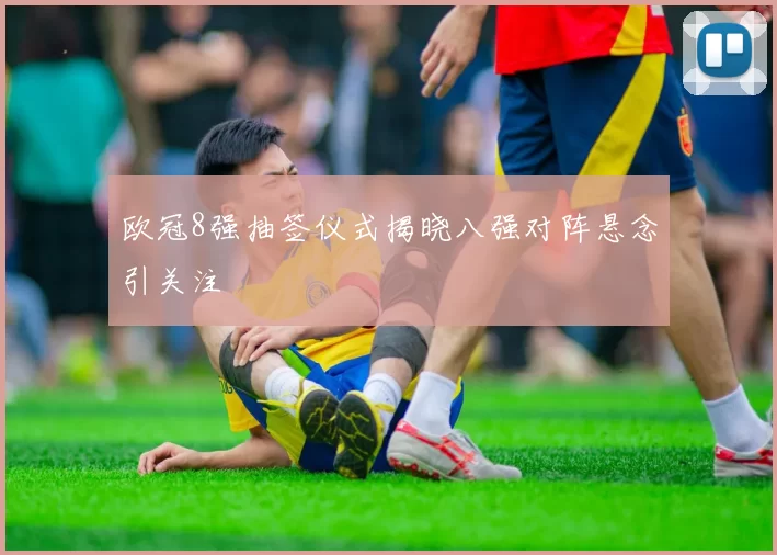欧冠8强抽签仪式揭晓八强对阵悬念引关注