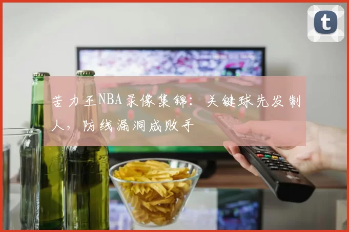 苦力王NBA录像集锦:关键球先发制人,防线漏洞成败手