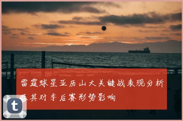 雷霆球星亚历山大关键战表现分析及其对季后赛形势影响