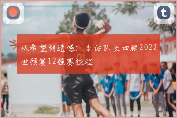 从希望到遗憾:专访队长回顾2022世预赛12强赛征程