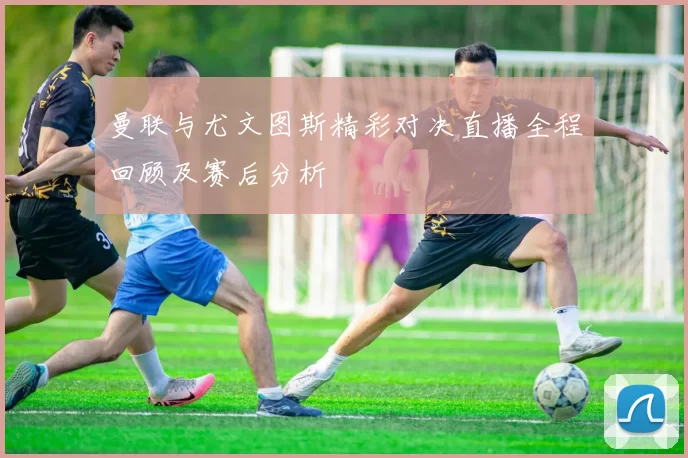 曼联与尤文图斯精彩对决直播全程回顾及赛后分析