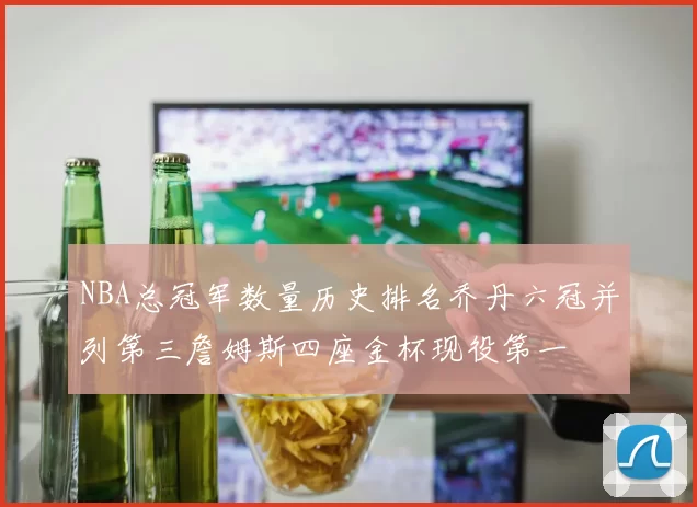 NBA总冠军数量历史排名乔丹六冠并列第三詹姆斯四座金杯现役第一