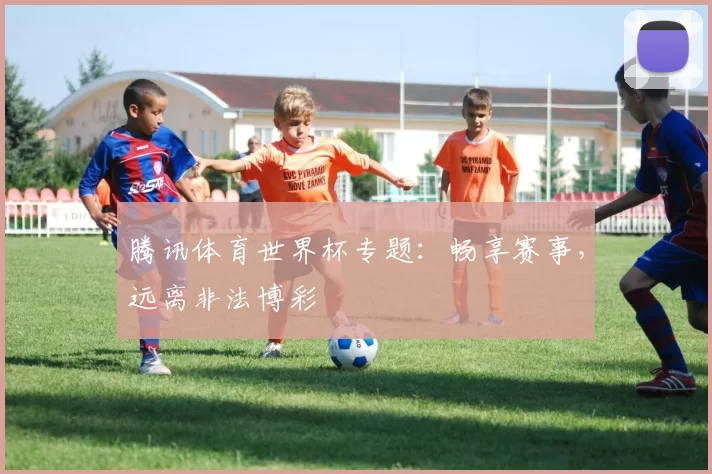 腾讯体育世界杯专题:畅享赛事,远离非法博彩