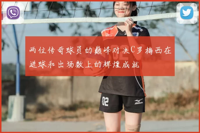 两位传奇球员的巅峰对决C罗梅西在进球和出场数上的辉煌成就
