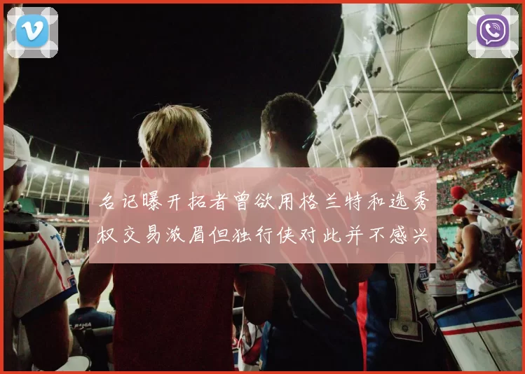 名记曝开拓者曾欲用格兰特和选秀权交易浓眉但独行侠对此并不感兴趣
