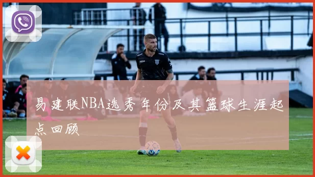 易建联NBA选秀年份及其篮球生涯起点回顾