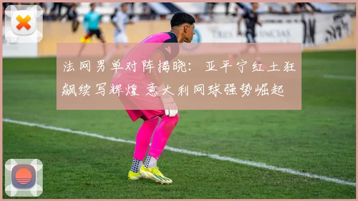 法网男单对阵揭晓:亚平宁红土狂飙续写辉煌 意大利网球强势崛起