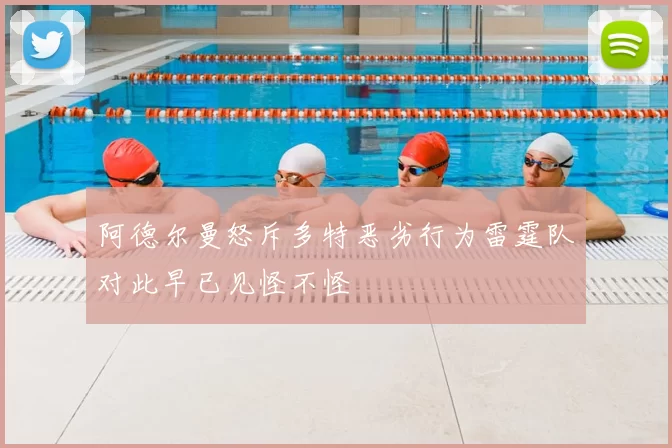 阿德尔曼怒斥多特恶劣行为雷霆队对此早已见怪不怪