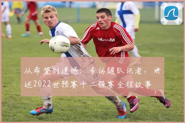 从希望到遗憾：专访随队记者，讲述2022世预赛十二强赛全程故事