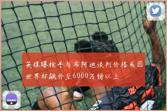 英媒曝枪手与布阿迪谈判价格或因世界杯飙升至6000万镑以上