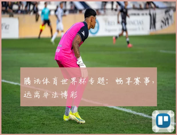 腾讯体育世界杯专题:畅享赛事,远离非法博彩