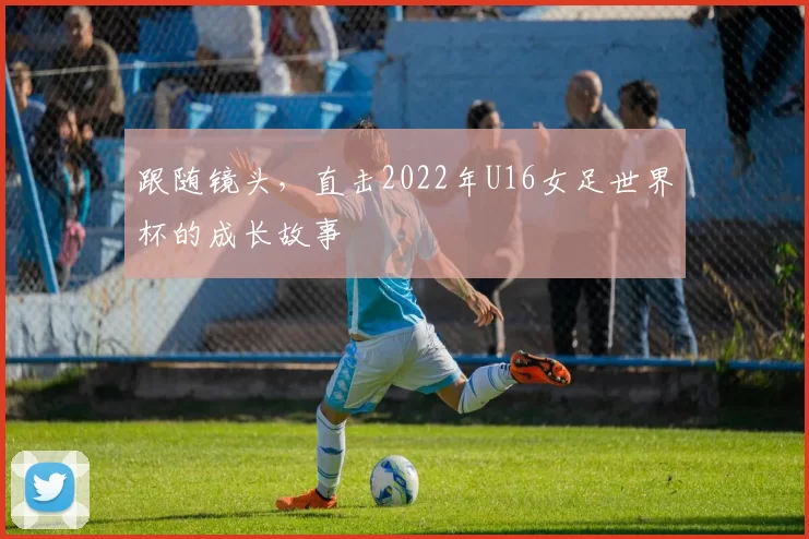跟随镜头,直击2022年U16女足世界杯的成长故事