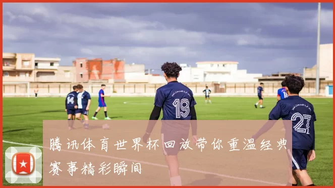 腾讯体育世界杯回放带你重温经典赛事精彩瞬间