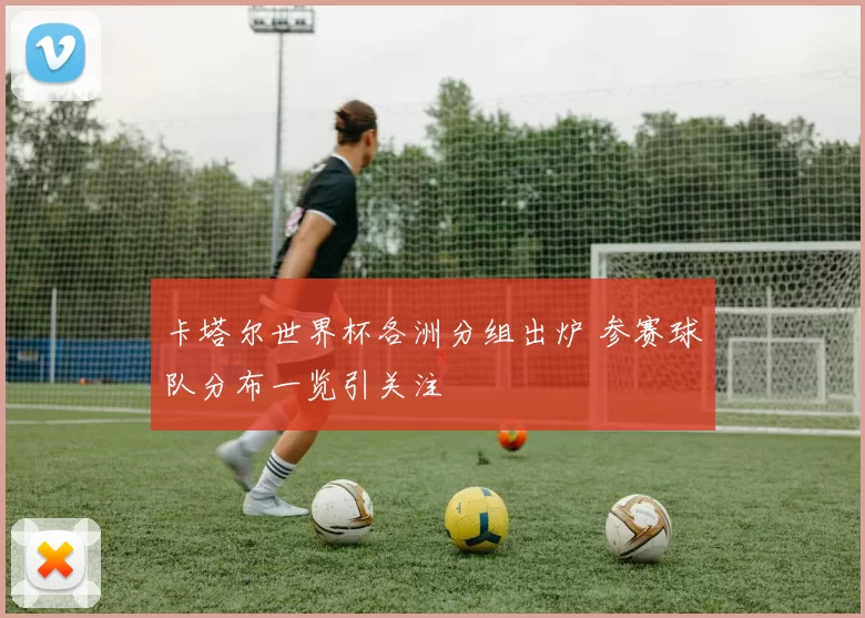 卡塔尔世界杯各洲分组出炉 参赛球队分布一览引关注