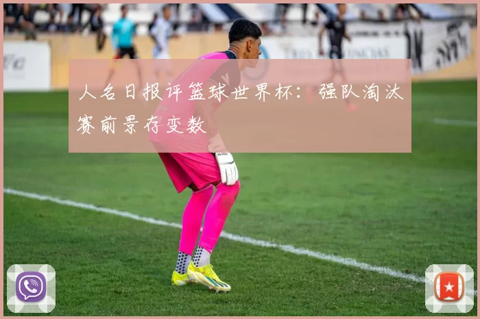 人名日报评篮球世界杯：强队淘汰赛前景存变数