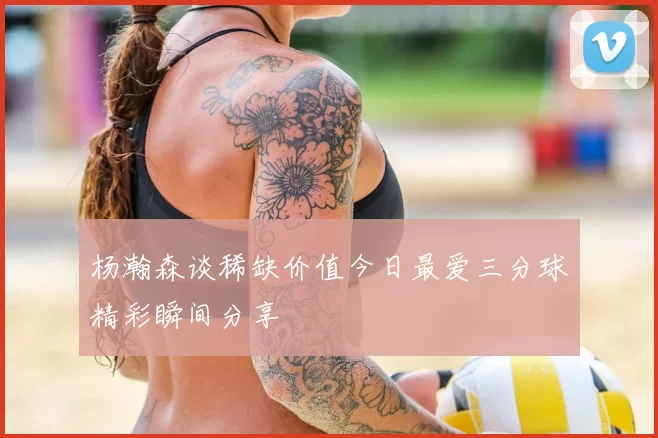 杨瀚森谈稀缺价值今日最爱三分球精彩瞬间分享