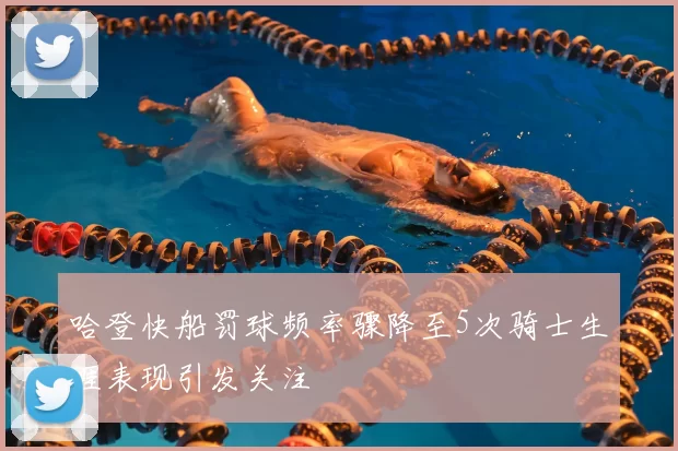 哈登快船罚球频率骤降至5次骑士生涯表现引发关注