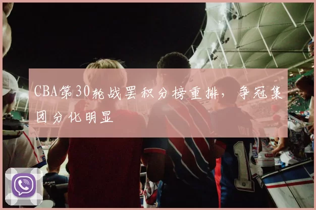 CBA第30轮战罢积分榜重排,争冠集团分化明显